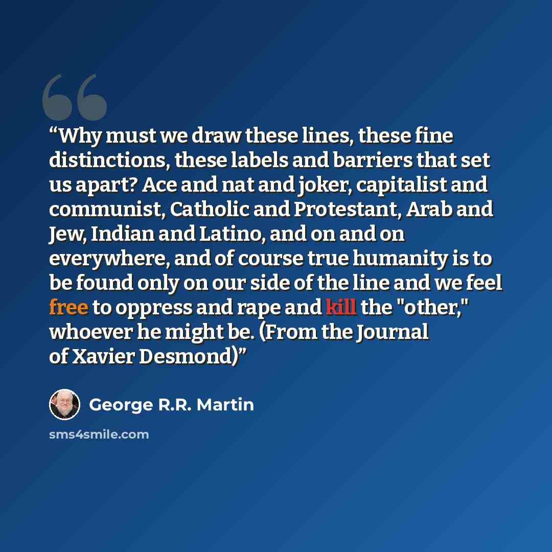 “Why must we draw these lines, these fine distinctions, these labels and barriers that set us apart? Ace and nat and joker, capitalist and communist, Catholic and Protestant, Arab and Jew, Indian and Latino, and on and on everywhere, and of course true humanity is to be found only on our side of…” quote by George R.R. Martin