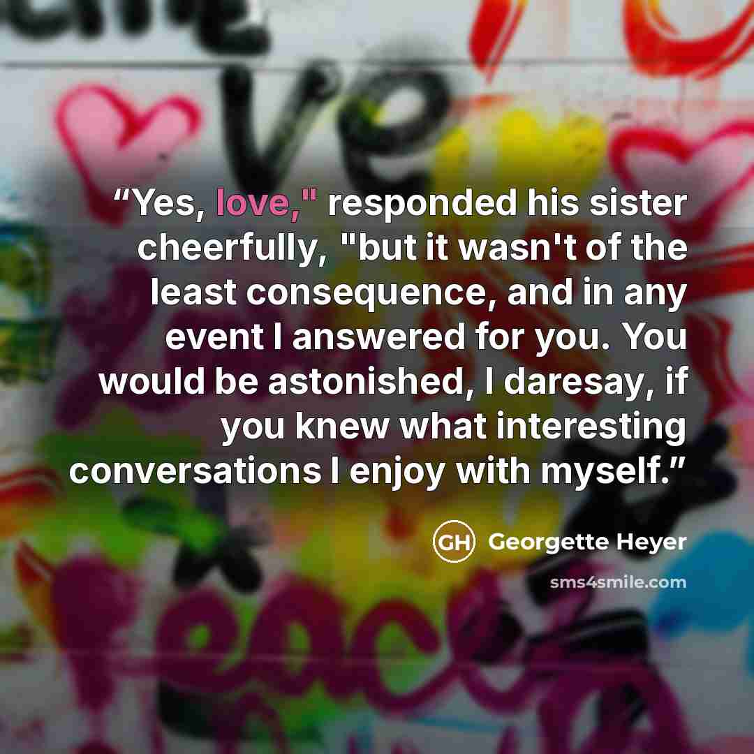 “Yes, love," responded his sister cheerfully, "but it wasn't of the least consequence, and in any event I answered for you. You would be astonished, I daresay, if you knew what interesting conversations I enjoy with myself.” quote by Georgette Heyer