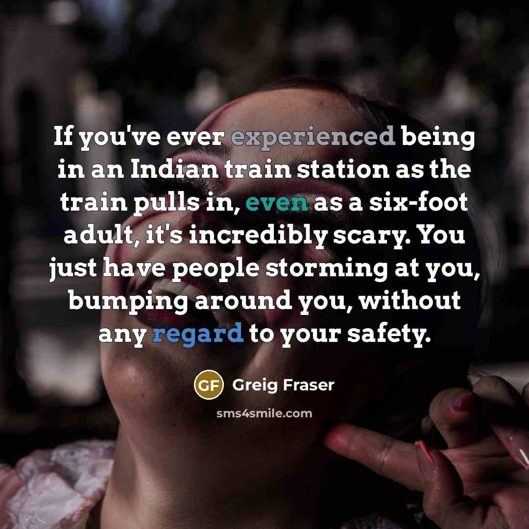 “If you've ever experienced being in an Indian train station as the train pulls in, even as a six-foot adult, it's incredibly scary. You just have people storming at you, bumping around you, without any regard to your safety.” quote by Greig Fraser
