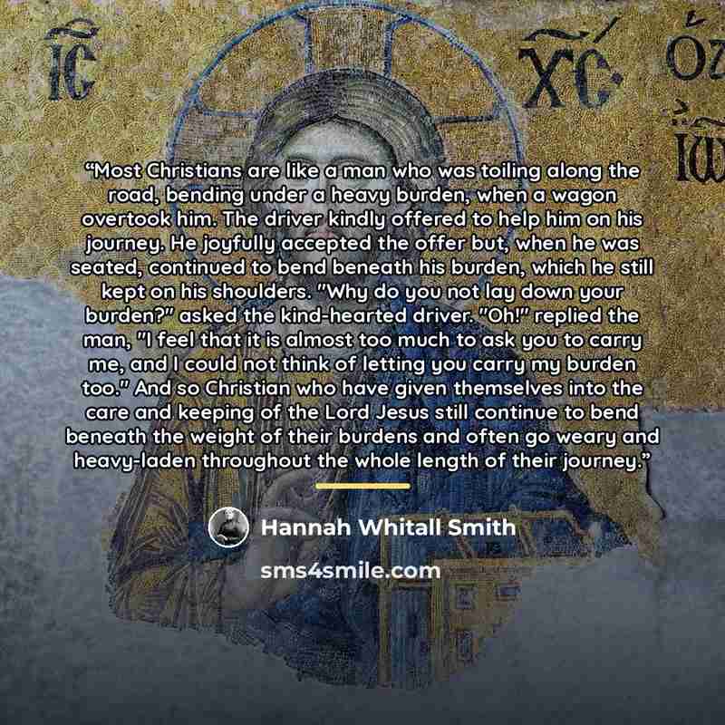 “Most Christians are like a man who was toiling along the road, bending under a heavy burden, when a wagon overtook him. The driver kindly offered to help him on his journey. He joyfully accepted the offer but, when he was seated, continued to bend beneath his burden, which he still kept on his…” quote by Hannah Whitall Smith