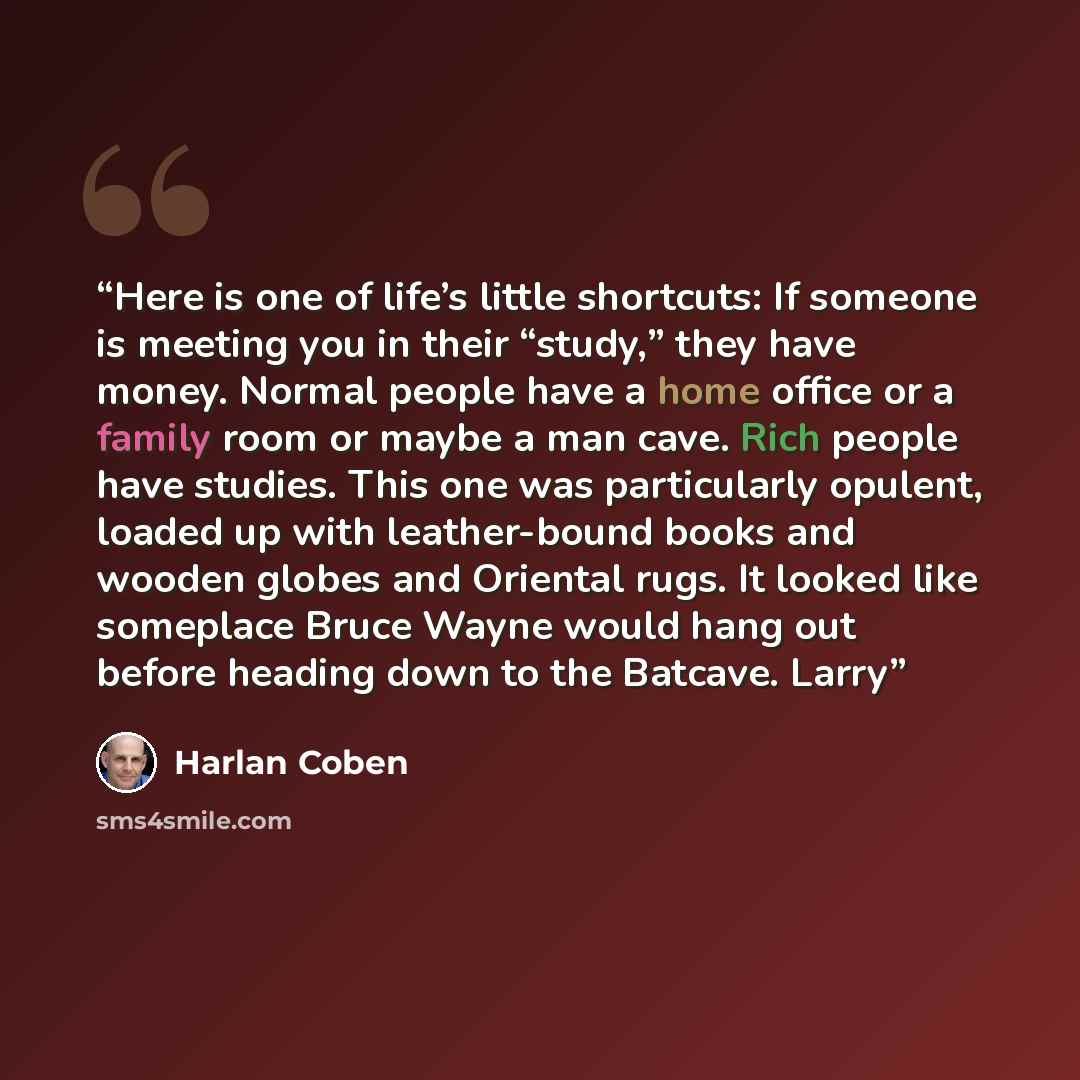 “Here is one of life’s little shortcuts: If someone is meeting you in their “study,” they have money. Normal people have a home office or a family room or maybe a man cave. Rich people have studies. This one was particularly opulent, loaded up with leather-bound books and wooden globes and Oriental…” quote by Harlan Coben