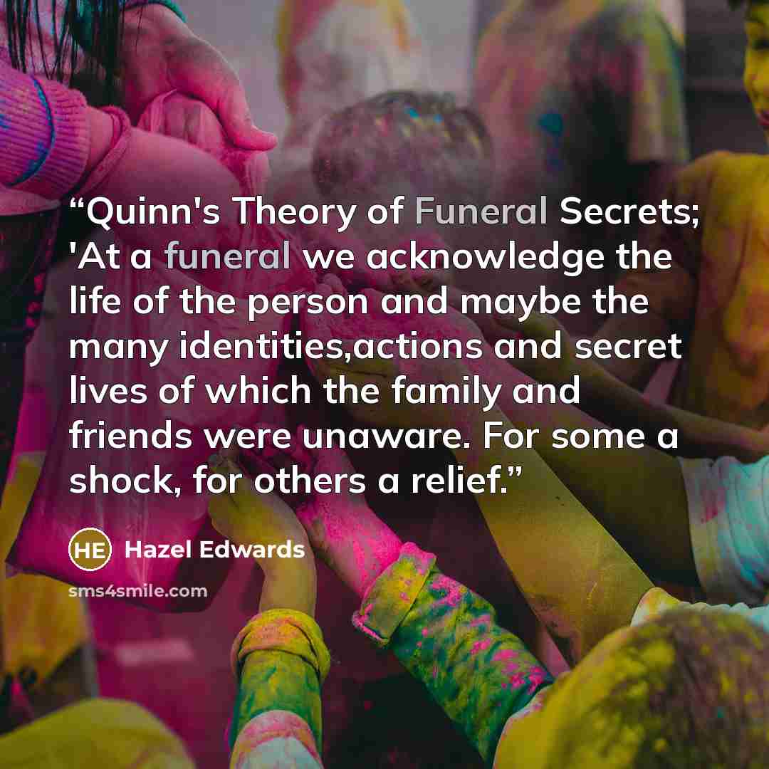 “Quinn's Theory of Funeral Secrets; 'At a funeral we acknowledge the life of the person and maybe the many identities,actions and secret lives of which the family and friends were unaware. For some a shock, for others a relief.” quote by Hazel Edwards