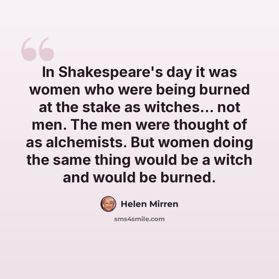 “In Shakespeare's day it was women who were being burned at the stake as witches... not men. The men were thought of as alchemists. But women doing the same thing would be a witch and would be burned.” quote by Helen Mirren