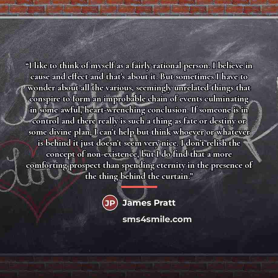 “I like to think of myself as a fairly rational person. I believe in cause and effect and that's about it. But sometimes I have to wonder about all the various, seemingly unrelated things that conspire to form an improbable chain of events culminating in some awful, heart-wrenching conclusion. If…” quote by James Pratt