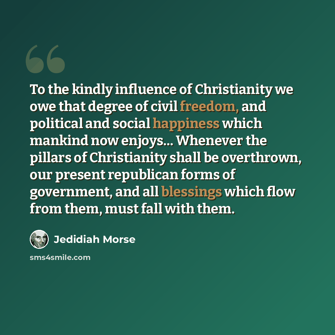 “To the kindly influence of Christianity we owe that degree of civil freedom, and political and social happiness which mankind now enjoys… Whenever the pillars of Christianity shall be overthrown, our present republican forms of government, and all blessings which flow from them, must fall with them.” quote by Jedidiah Morse