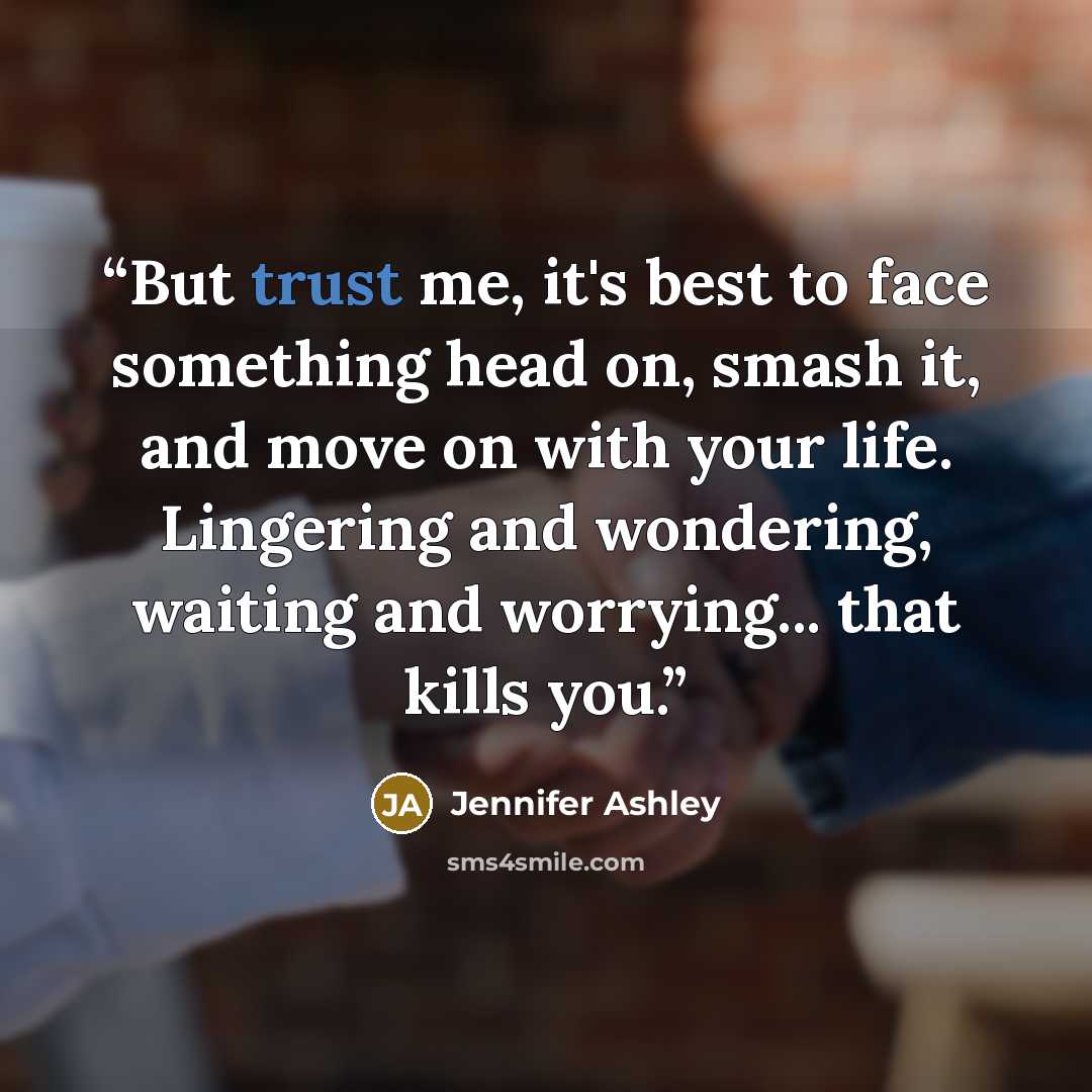 “But trust me, it's best to face something head on, smash it, and move on with your life. Lingering and wondering, waiting and worrying... that kills you.” quote by jennifer ashley