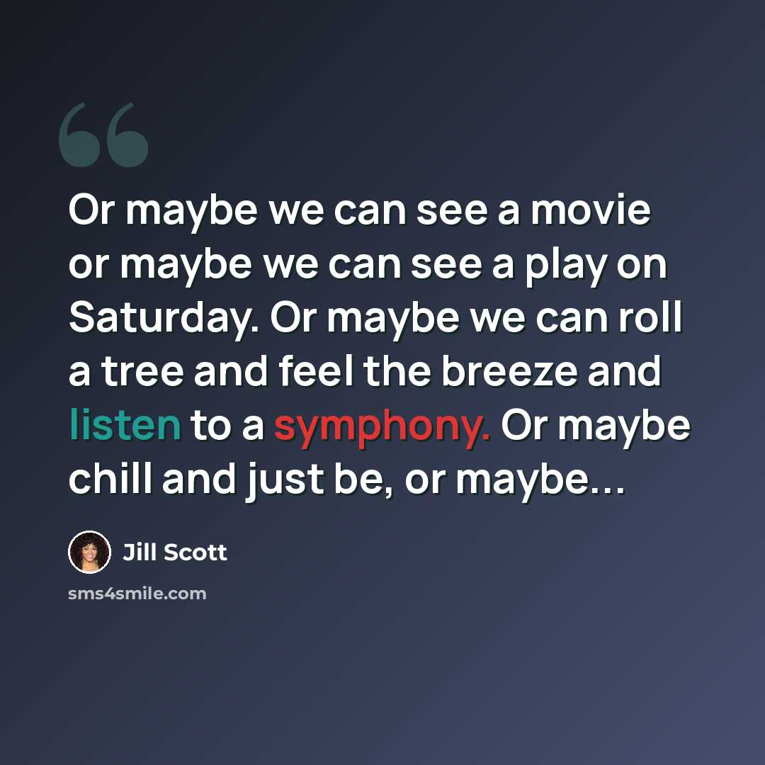 “Or maybe we can see a movie or maybe we can see a play on Saturday. Or maybe we can roll a tree and feel the breeze and listen to a symphony. Or maybe chill and just be, or maybe...” quote by Jill Scott