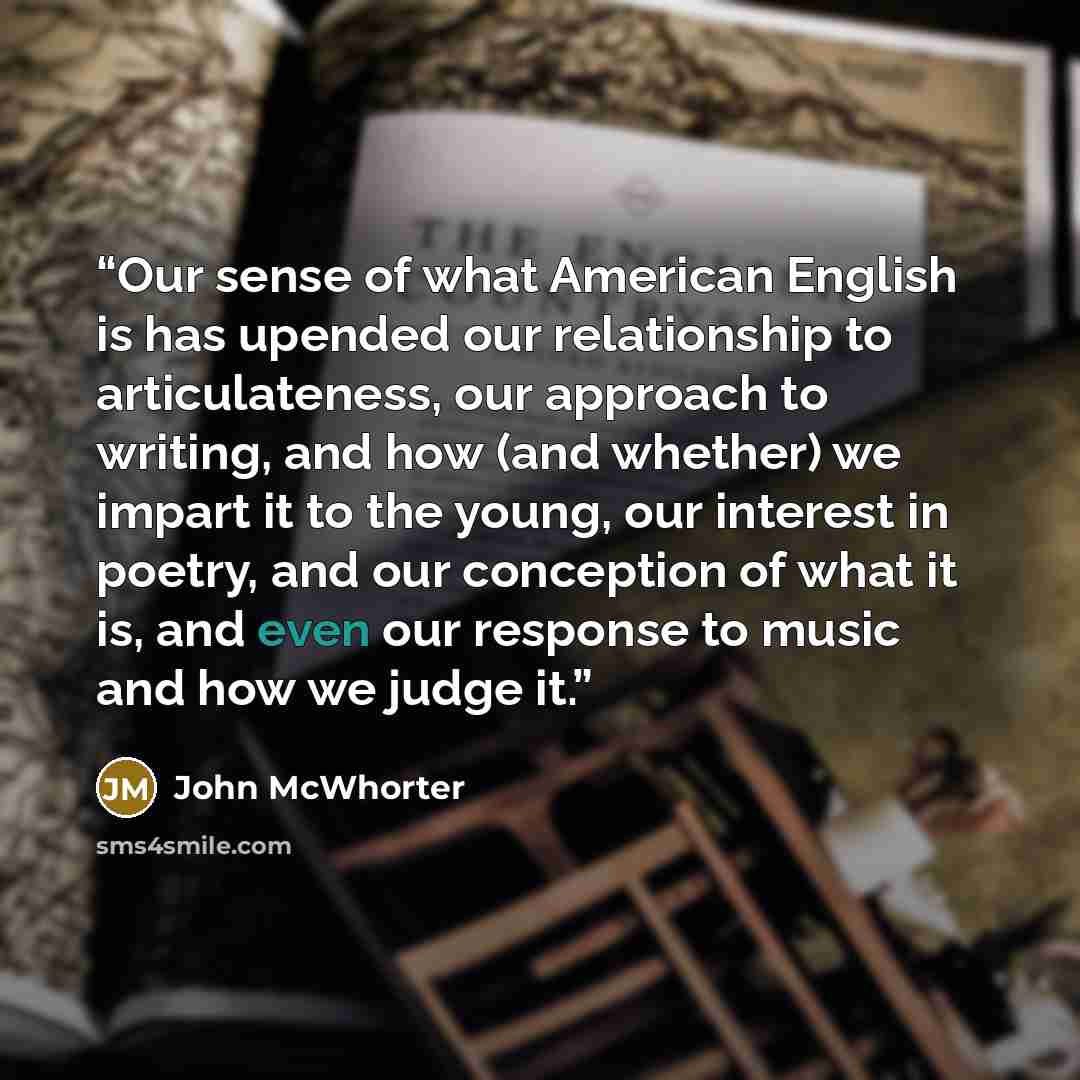 “Our sense of what American English is has upended our relationship to articulateness, our approach to writing, and how (and whether) we impart it to the young, our interest in poetry, and our conception of what it is, and even our response to music and how we judge it.” quote by John McWhorter