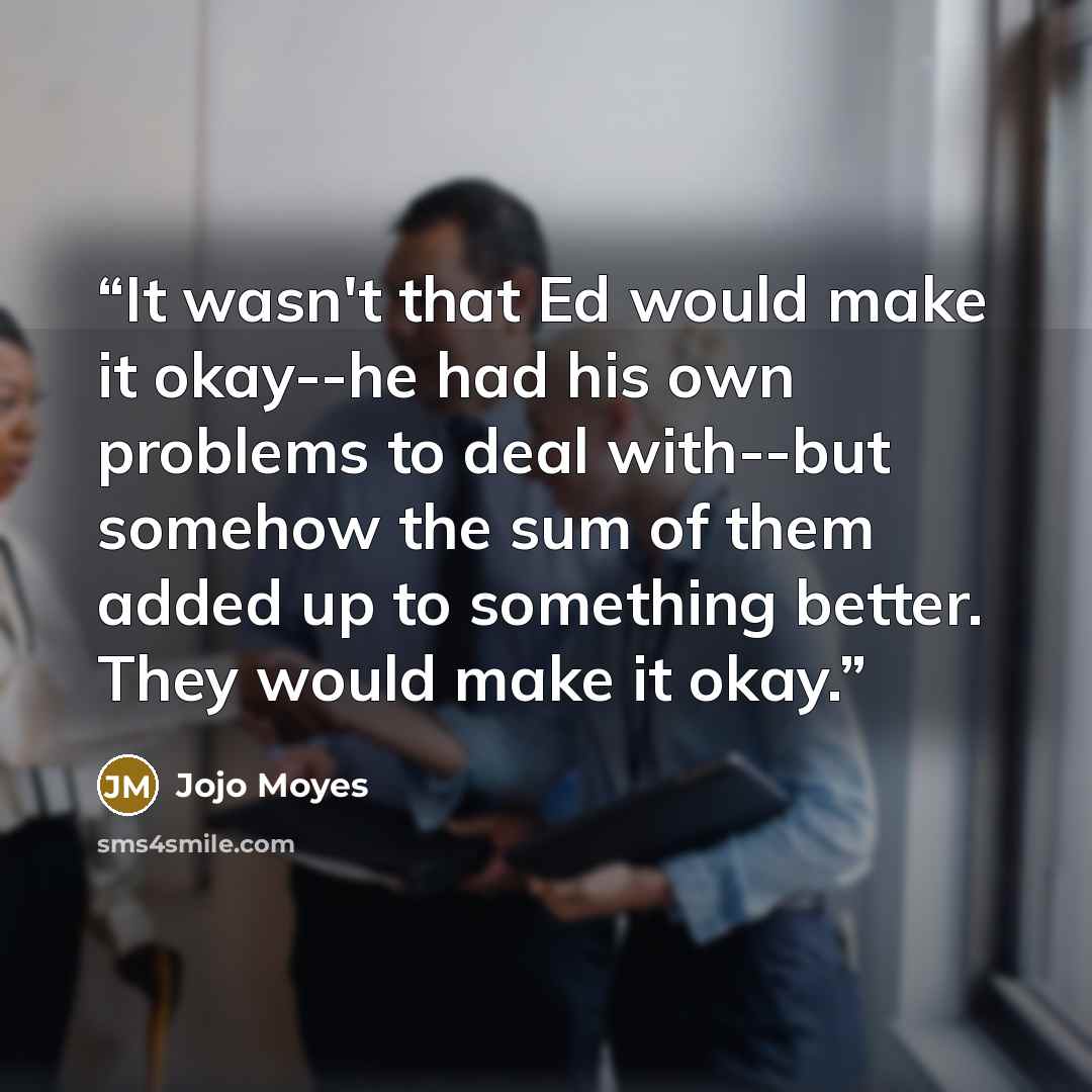 “It wasn't that Ed would make it okay--he had his own problems to deal with--but somehow the sum of them added up to something better. They would make it okay.” quote by Jojo Moyes