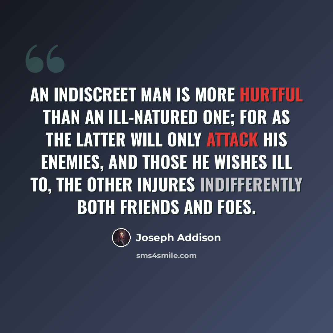 “An indiscreet man is more hurtful than an ill-natured one; for as the latter will only attack his enemies, and those he wishes ill to, the other injures indifferently both friends and foes.” quote by Joseph Addison