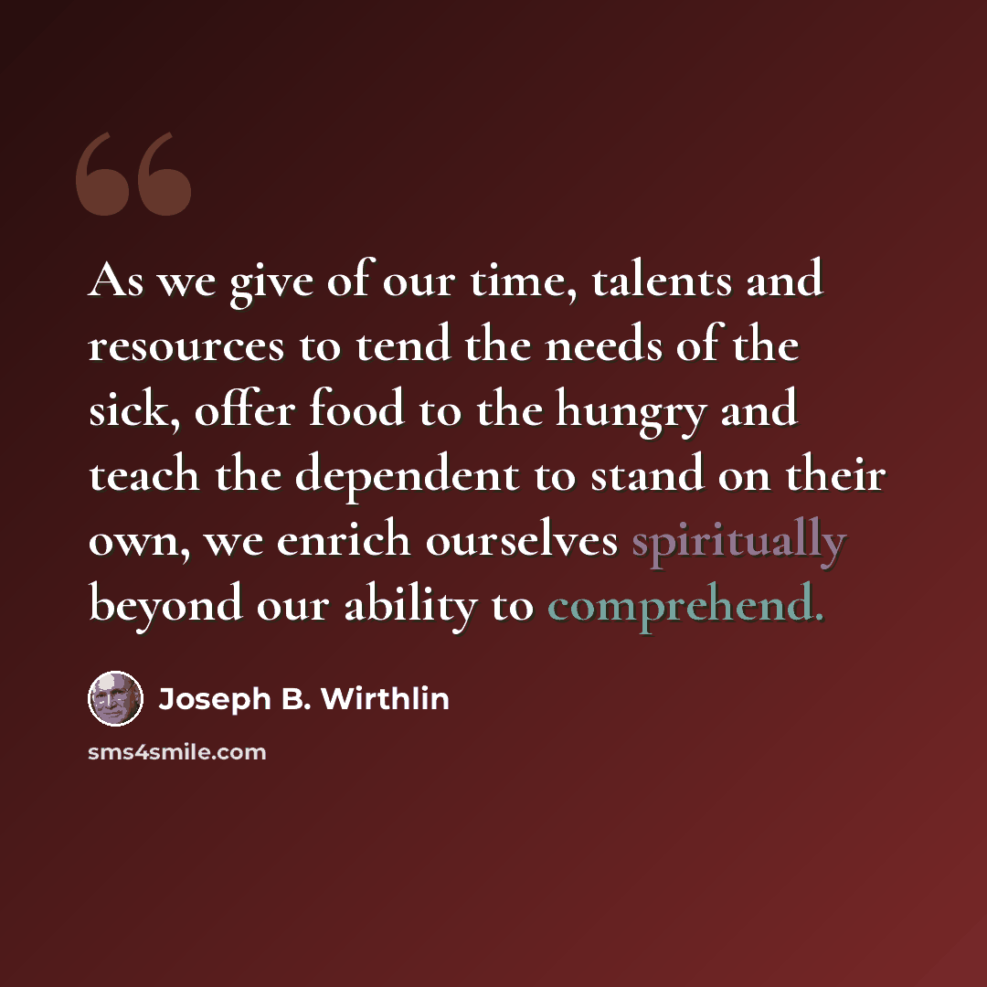“As we give of our time, talents and resources to tend the needs of the sick, offer food to the hungry and teach the dependent to stand on their own, we enrich ourselves spiritually beyond our ability to comprehend.” quote by Joseph B. Wirthlin