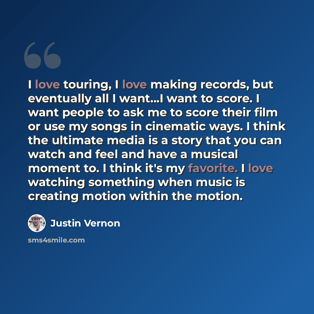 “I love touring, I love making records, but eventually all I want...I want to score. I want people to ask me to score their film or use my songs in cinematic ways. I think the ultimate media is a story that you can watch and feel and have a musical moment to. I think it's my favorite. I love…” quote by Justin Vernon