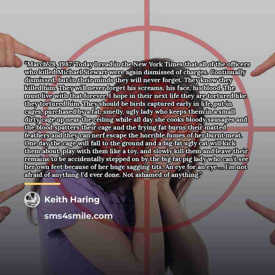 “March 28, 1987: Today I read in the New York Times that all of the officers who killed Michael Stewart were again dismissed of charges. Continually dismissed, but in their minds they will never forget. They know they killed him. They will never forget his screams, his face, his blood. The must…” quote by Keith Haring