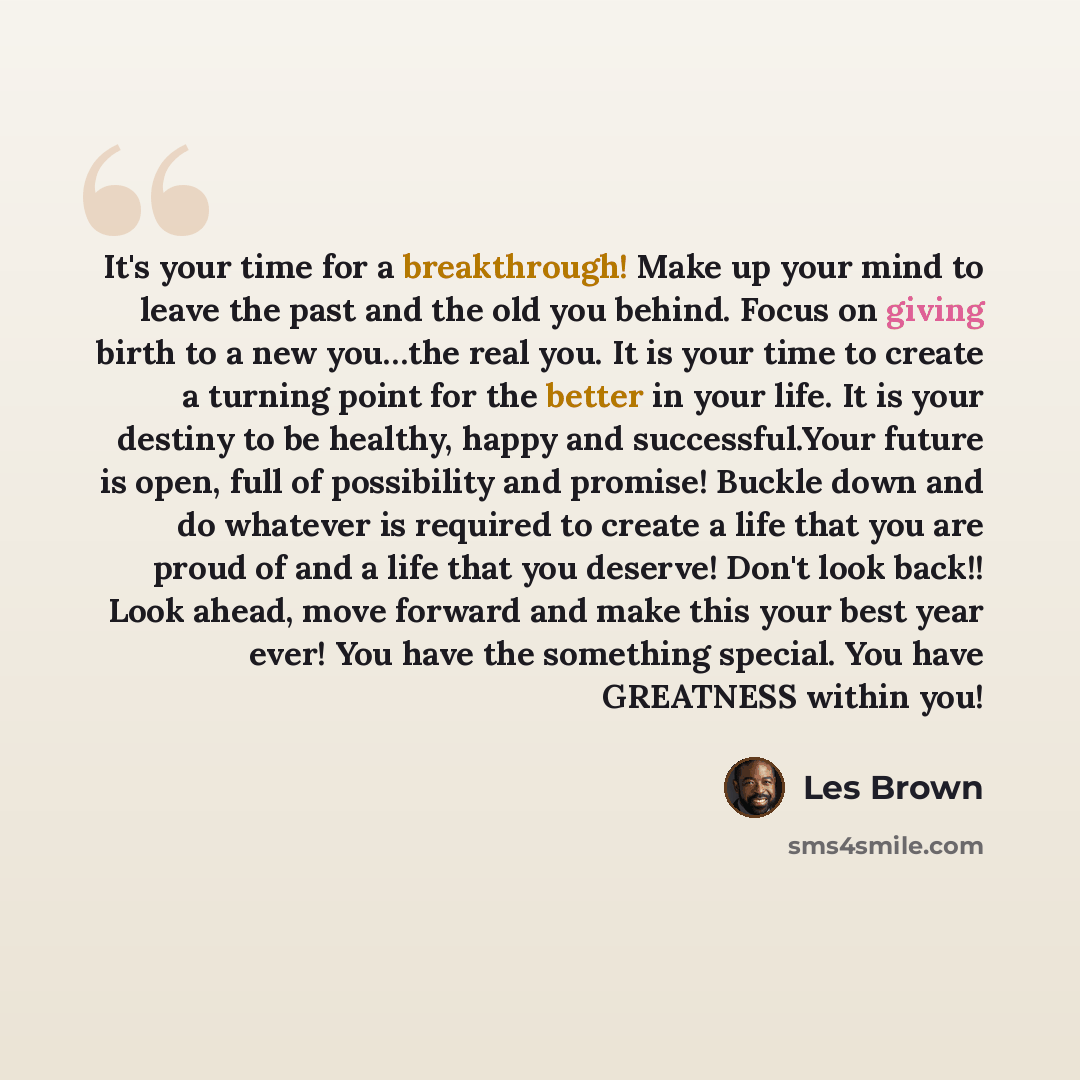 “It's your time for a breakthrough! Make up your mind to leave the past and the old you behind. Focus on giving birth to a new you…the real you. It is your time to create a turning point for the better in your life. It is your destiny to be healthy, happy and successful.Your future is open, full of…” quote by Les Brown