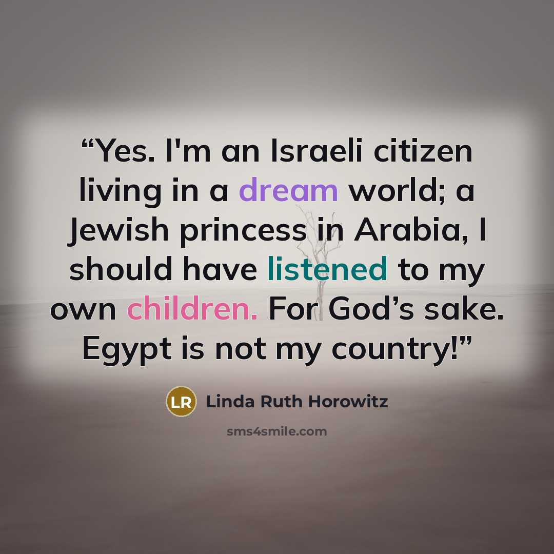 “Yes. I'm an Israeli citizen living in a dream world; a Jewish princess in Arabia, I should have listened to my own children. For God’s sake. Egypt is not my country!” quote by Linda Ruth Horowitz