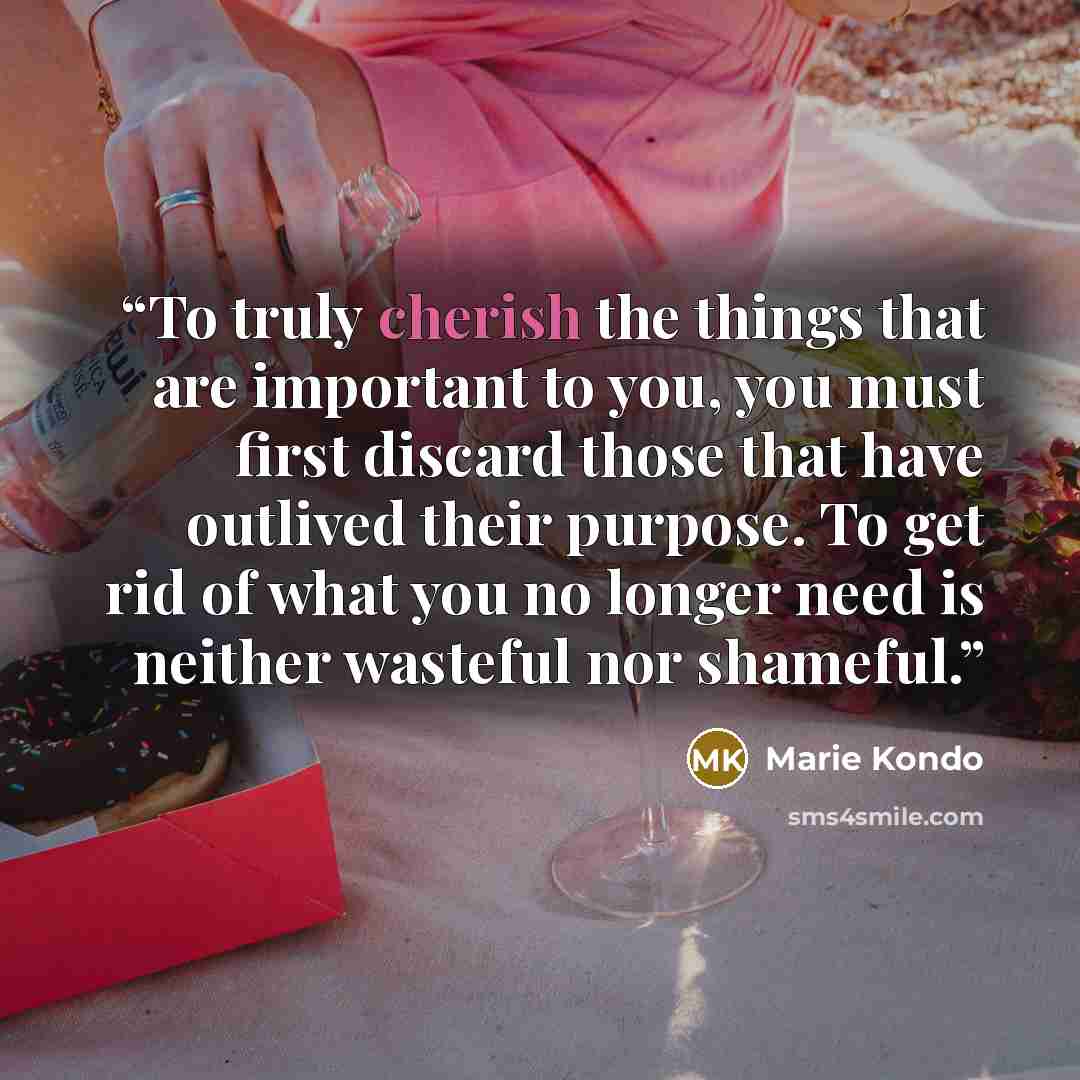 “To truly cherish the things that are important to you, you must first discard those that have outlived their purpose. To get rid of what you no longer need is neither wasteful nor shameful.” quote by Marie Kondō