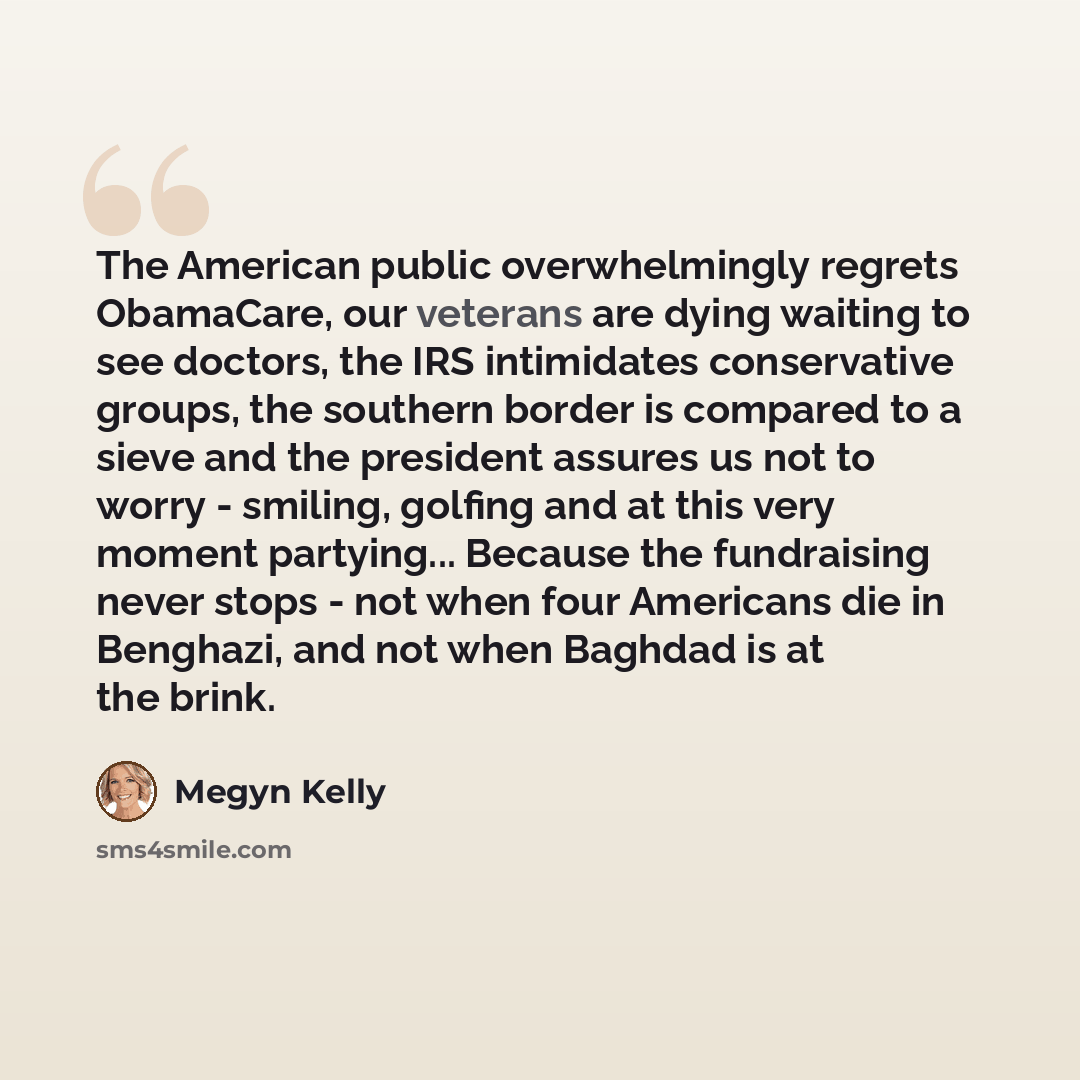 “The American public overwhelmingly regrets ObamaCare, our veterans are dying waiting to see doctors, the IRS intimidates conservative groups, the southern border is compared to a sieve and the president assures us not to worry - smiling, golfing and at this very moment partying... Because the…” quote by Megyn Kelly