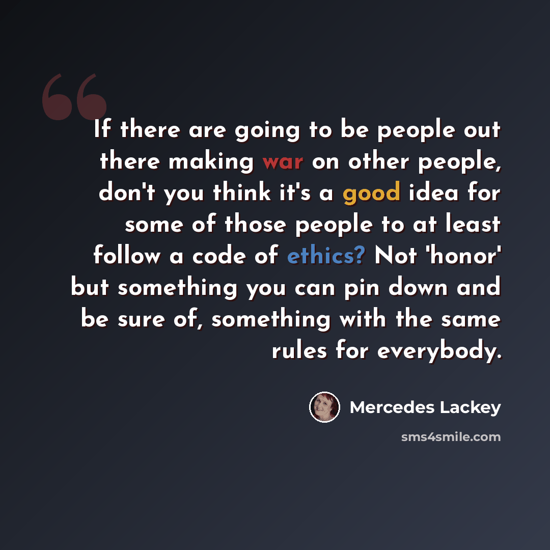 “If there are going to be people out there making war on other people, don't you think it's a good idea for some of those people to at least follow a code of ethics? Not 'honor' but something you can pin down and be sure of, something with the same rules for everybody.” quote by Mercedes Lackey