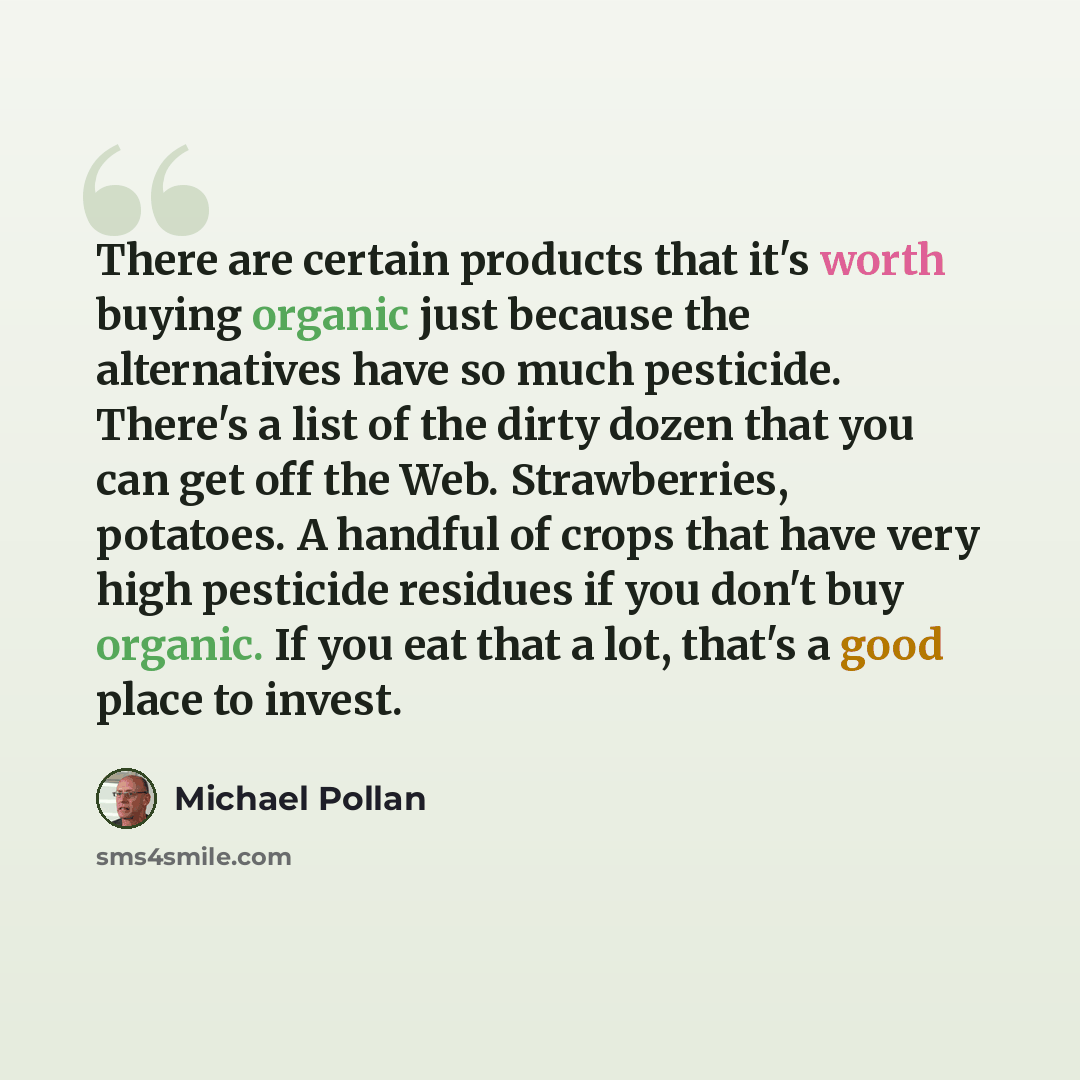 “There are certain products that it's worth buying organic just because the alternatives have so much pesticide. There's a list of the dirty dozen that you can get off the Web. Strawberries, potatoes. A handful of crops that have very high pesticide residues if you don't buy organic. If you eat…” quote by Michael Pollan