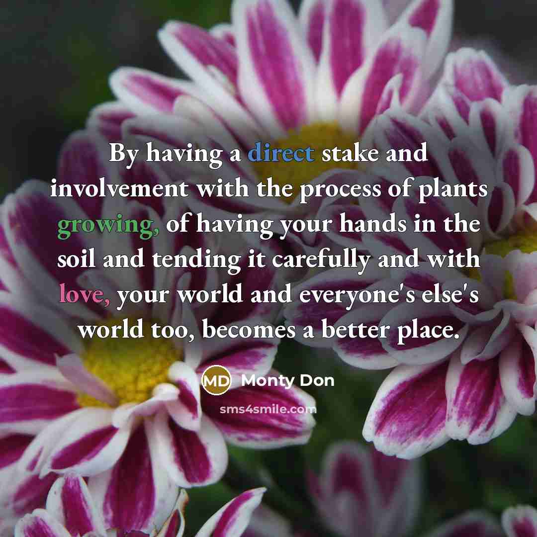 “By having a direct stake and involvement with the process of plants growing, of having your hands in the soil and tending it carefully and with love, your world and everyone's else's world too, becomes a better place.” quote by Monty Don