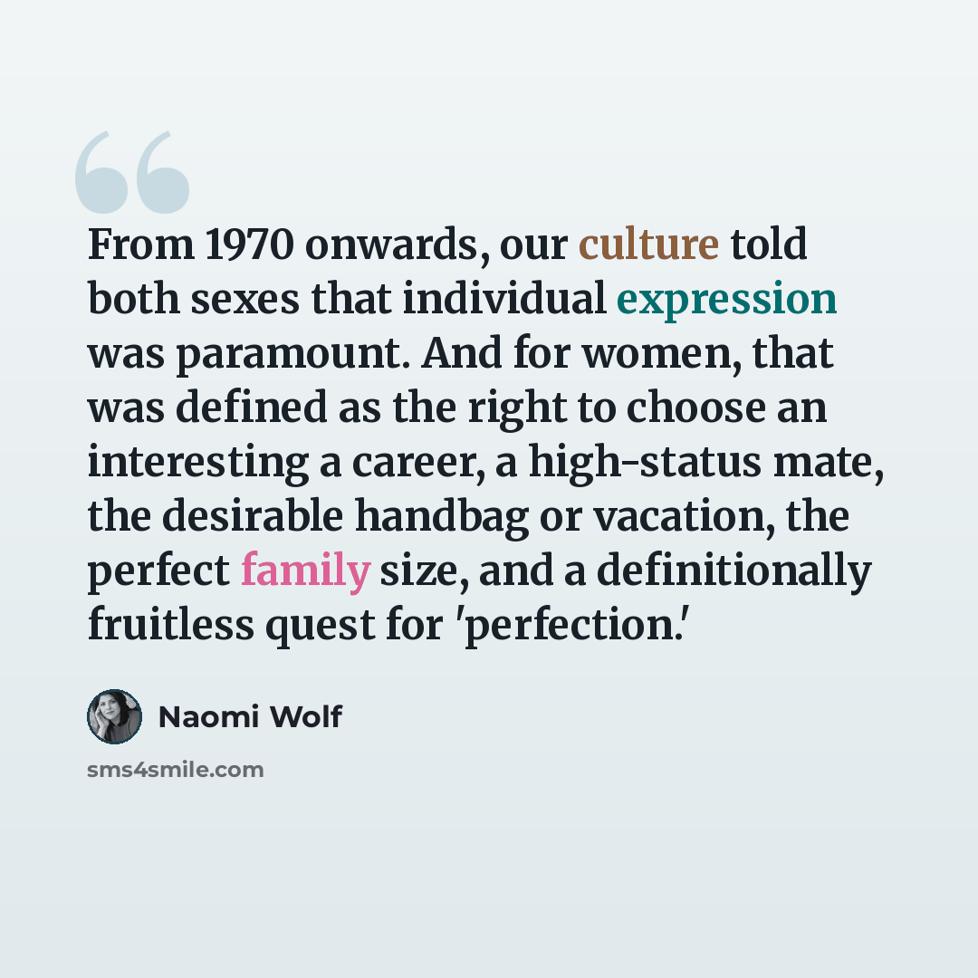 “From 1970 onwards, our culture told both sexes that individual expression was paramount. And for women, that was defined as the right to choose an interesting a career, a high-status mate, the desirable handbag or vacation, the perfect family size, and a definitionally fruitless quest for…” quote by Naomi Wolf