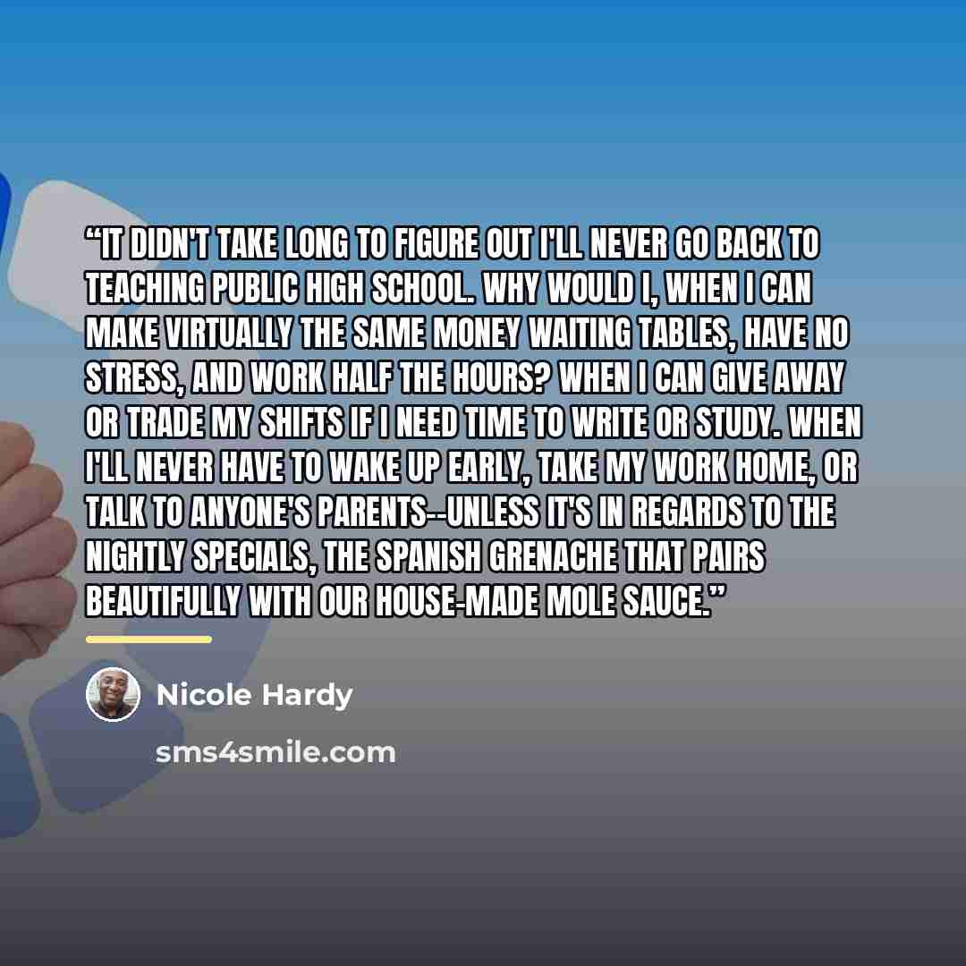 “It didn't take long to figure out I'll never go back to teaching public high school. Why would I, when I can make virtually the same money waiting tables, have no stress, and work half the hours? When I can give away or trade my shifts if I need time to write or study. When I'll never have to wake…” quote by Nicole Hardy
