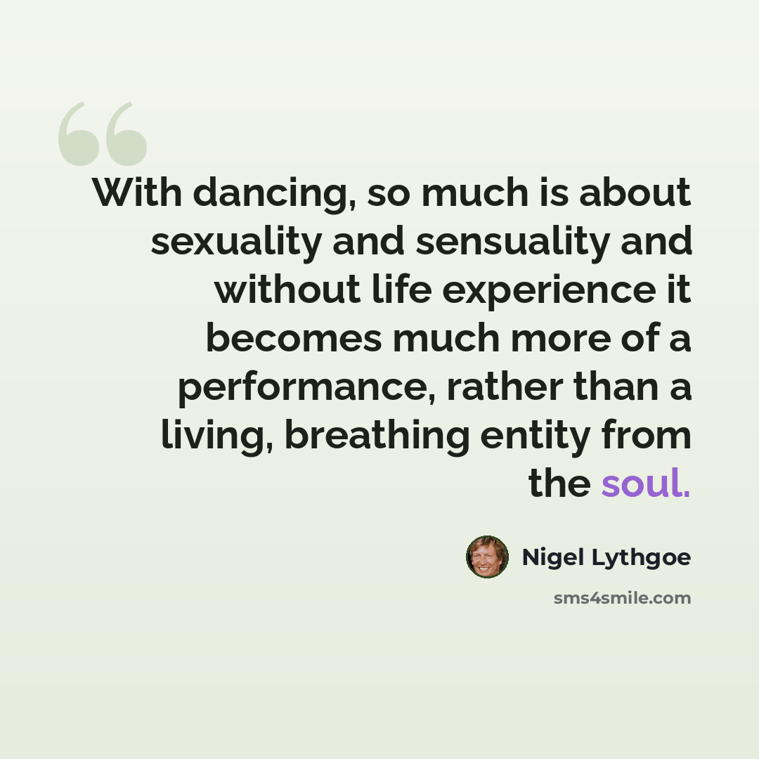 “With dancing, so much is about sexuality and sensuality and without life experience it becomes much more of a performance, rather than a living, breathing entity from the soul.” quote by Nigel Lythgoe