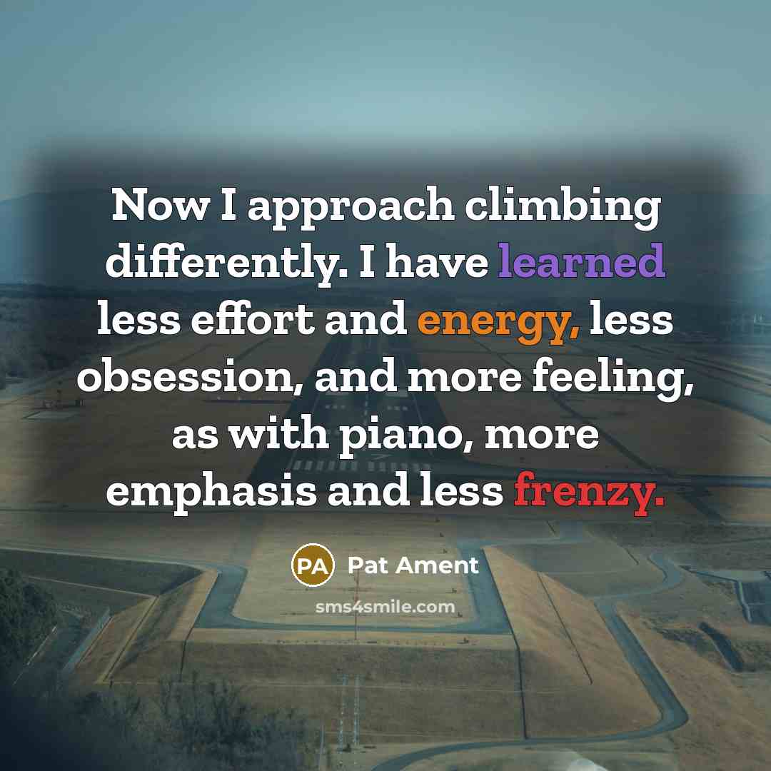 “Now I approach climbing differently. I have learned less effort and energy, less obsession, and more feeling, as with piano, more emphasis and less frenzy.” quote by Pat Ament