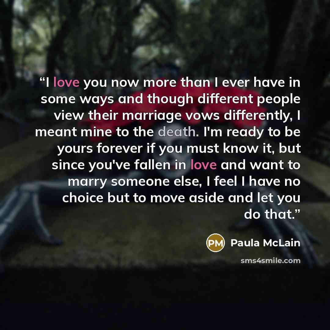 “I love you now more than I ever have in some ways and though different people view their marriage vows differently, I meant mine to the death. I'm ready to be yours forever if you must know it, but since you've fallen in love and want to marry someone else, I feel I have no choice but to move…” quote by Paula McLain