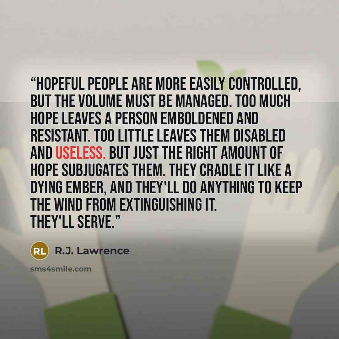 “Hopeful people are more easily controlled, but the volume must be managed. Too much hope leaves a person emboldened and resistant. Too little leaves them disabled and useless. But just the right amount of hope subjugates them. They cradle it like a dying ember, and they'll do anything to keep the…” quote by R.J. Lawrence