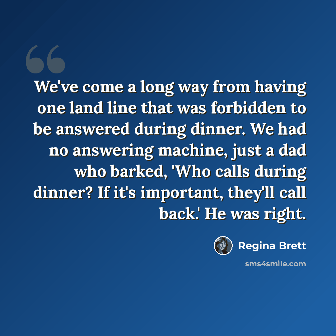 “We've come a long way from having one land line that was forbidden to be answered during dinner. We had no answering machine, just a dad who barked, 'Who calls during dinner? If it's important, they'll call back.' He was right.” quote by Regina Brett