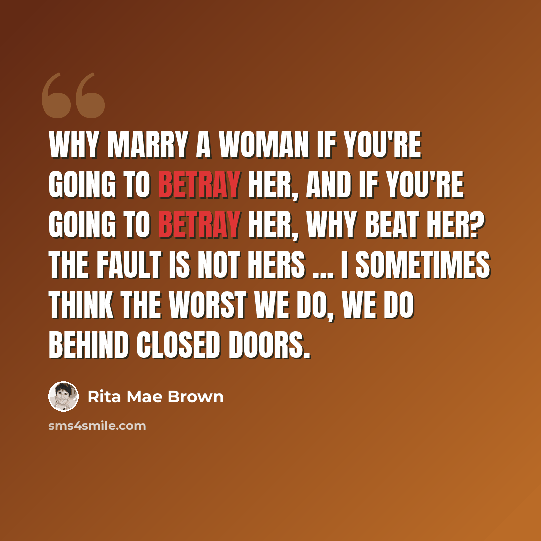 “Why marry a woman if you're going to betray her, and if you're going to betray her, why beat her? The fault is not hers ... I sometimes think the worst we do, we do behind closed doors.” quote by Rita Mae Brown