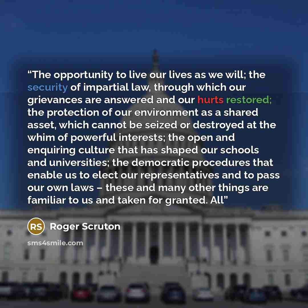 “The opportunity to live our lives as we will; the security of impartial law, through which our grievances are answered and our hurts restored; the protection of our environment as a shared asset, which cannot be seized or destroyed at the whim of powerful interests; the open and enquiring culture…” quote by Roger Scruton