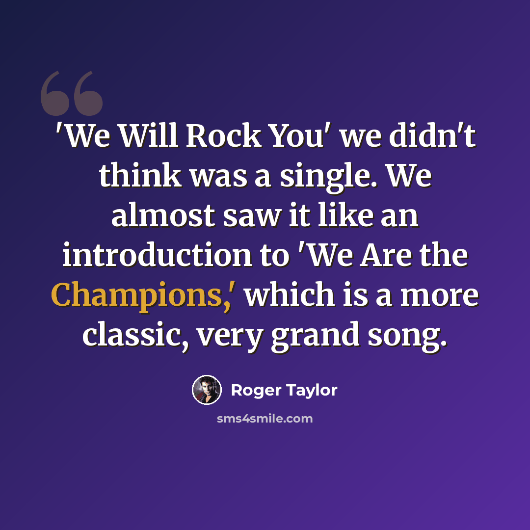 “'We Will Rock You' we didn't think was a single. We almost saw it like an introduction to 'We Are the Champions,' which is a more classic, very grand song.” quote by Roger Taylor
