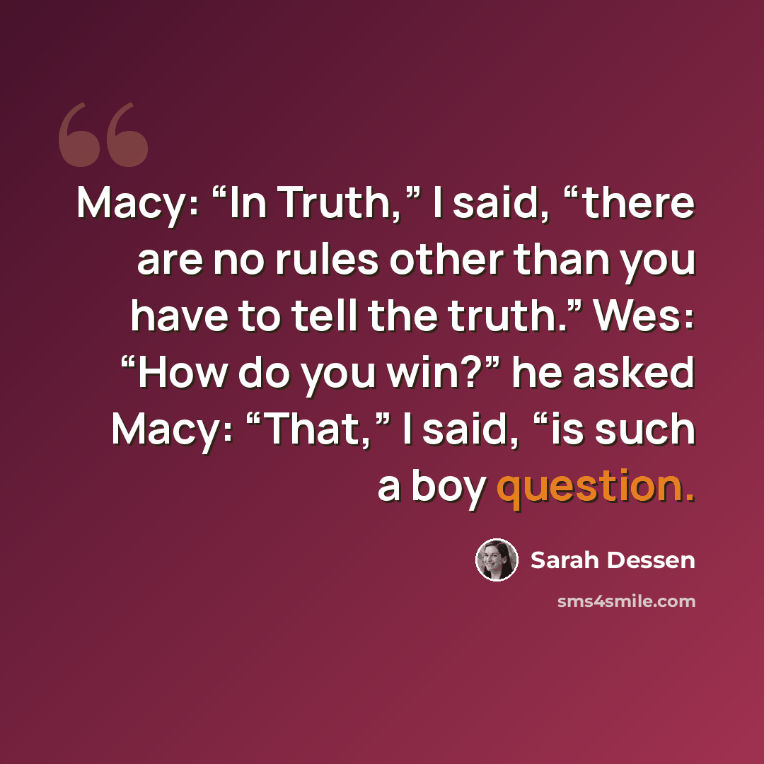 “Macy: “In Truth,” I said, “there are no rules other than you have to tell the truth.” Wes: “How do you win?” he asked Macy: “That,” I said, “is such a boy question.” quote by Sarah Dessen