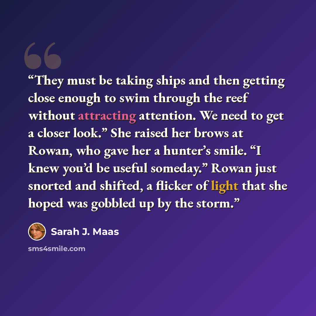 “They must be taking ships and then getting close enough to swim through the reef without attracting attention. We need to get a closer look.” She raised her brows at Rowan, who gave her a hunter’s smile. “I knew you’d be useful someday.” Rowan just snorted and shifted, a flicker of light that she…” quote by Sarah J. Maas