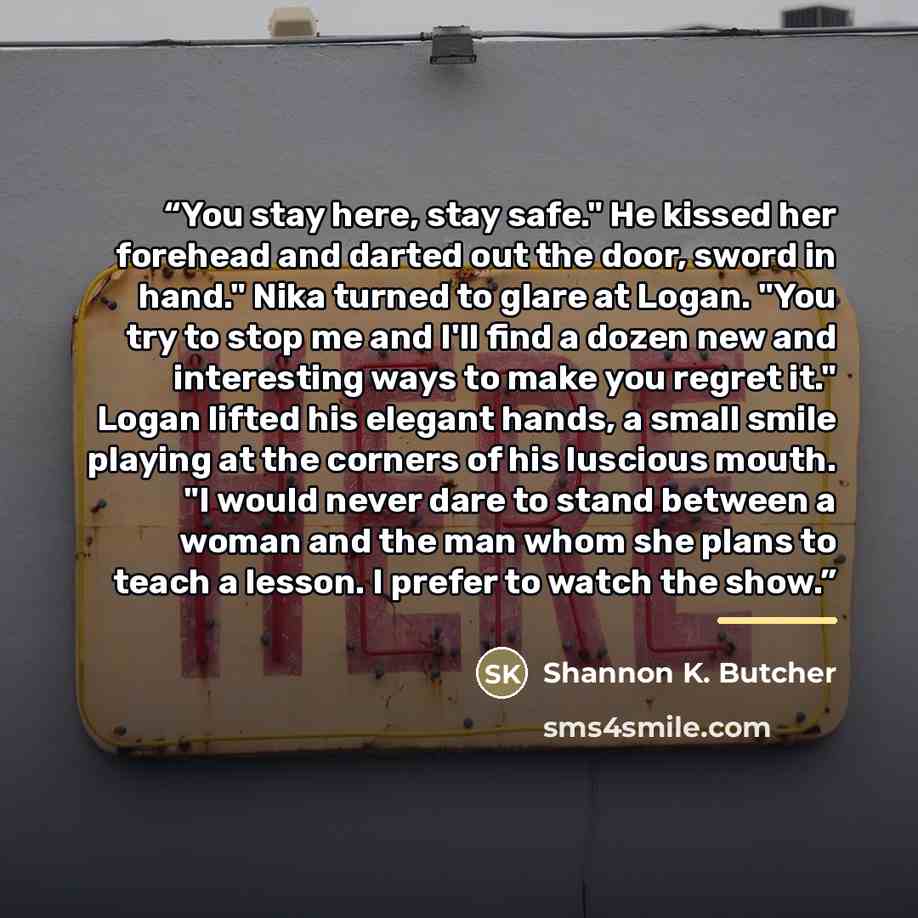 “You stay here, stay safe." He kissed her forehead and darted out the door, sword in hand." Nika turned to glare at Logan. "You try to stop me and I'll find a dozen new and interesting ways to make you regret it." Logan lifted his elegant hands, a small smile playing at the corners of his luscious…” quote by Shannon K. Butcher