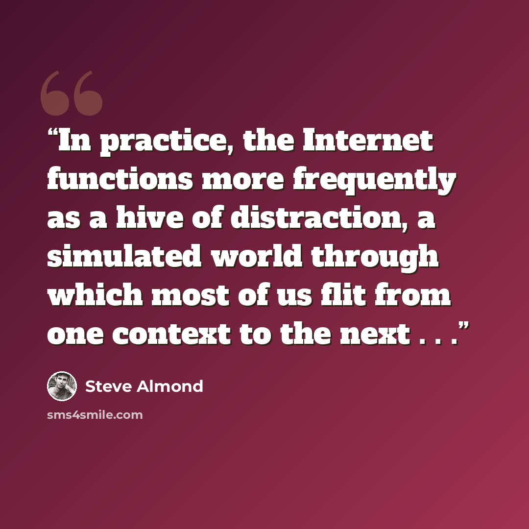 “In practice, the Internet functions more frequently as a hive of distraction, a simulated world through which most of us flit from one context to the next . . .” quote by Steve Almond