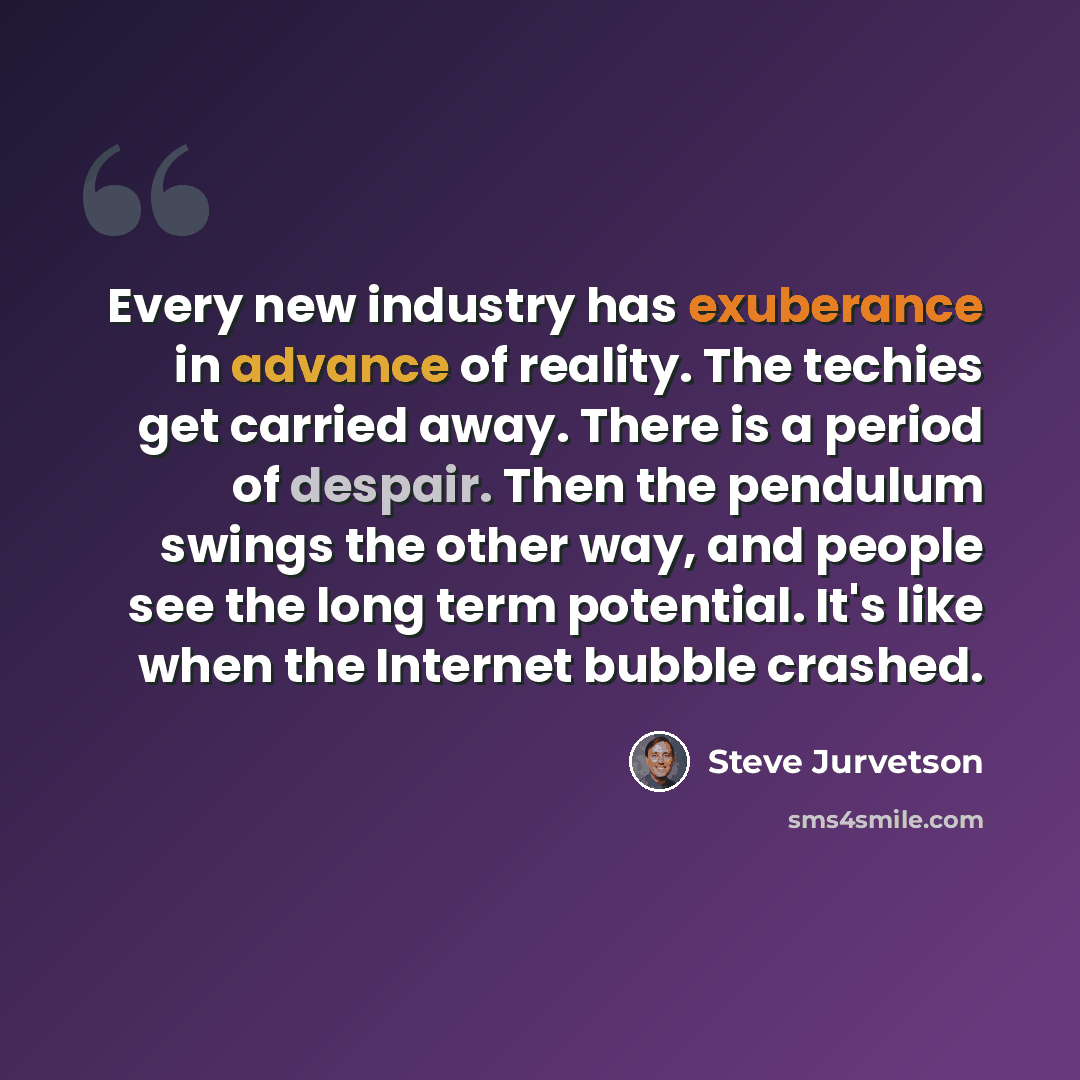 “Every new industry has exuberance in advance of reality. The techies get carried away. There is a period of despair. Then the pendulum swings the other way, and people see the long term potential. It's like when the Internet bubble crashed.” quote by Steve Jurvetson