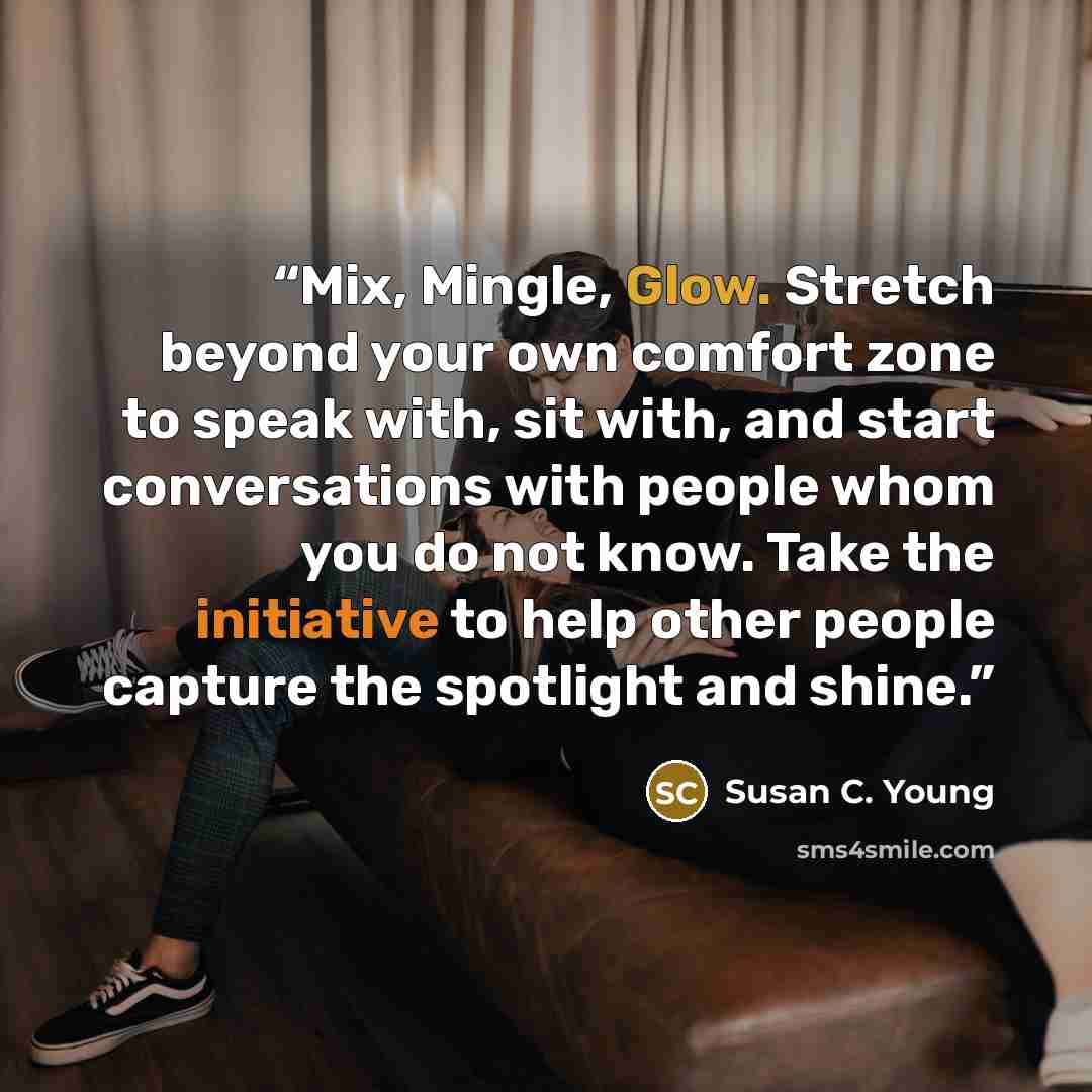 “Mix, Mingle, Glow. Stretch beyond your own comfort zone to speak with, sit with, and start conversations with people whom you do not know. Take the initiative to help other people capture the spotlight and shine.” quote by Susan C. Young