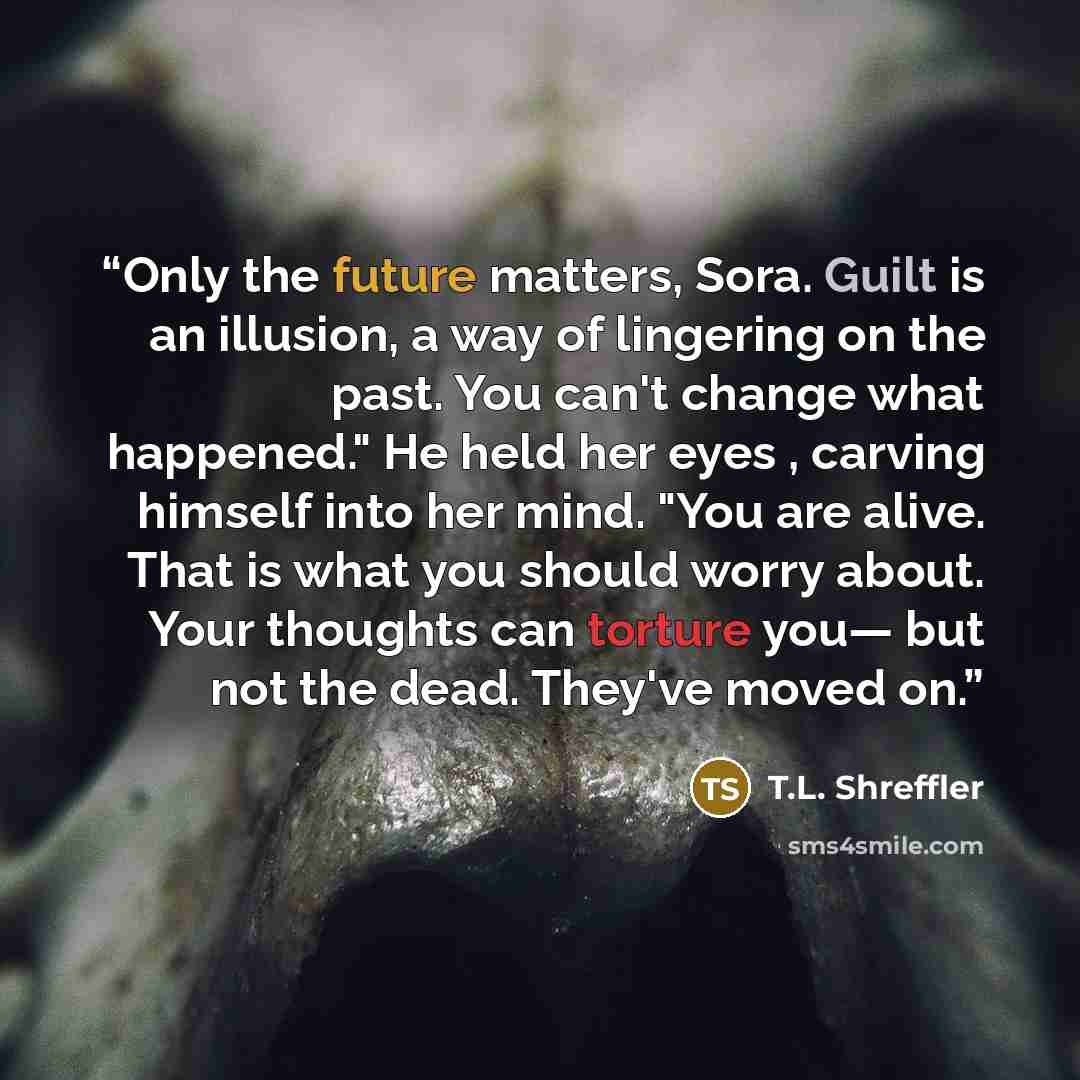 “Only the future matters, Sora. Guilt is an illusion, a way of lingering on the past. You can't change what happened." He held her eyes , carving himself into her mind. "You are alive. That is what you should worry about. Your thoughts can torture you— but not the dead. They've moved on.” quote by T.L. Shreffler
