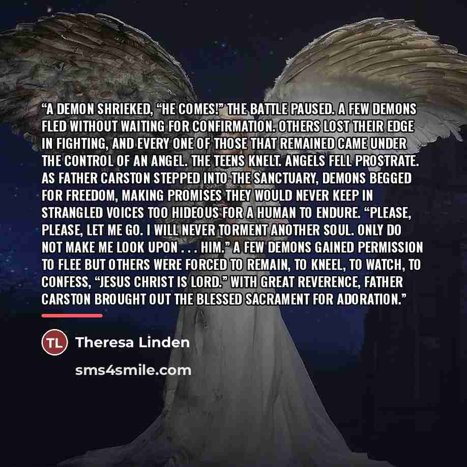 “A demon shrieked, “He comes!” The battle paused. A few demons fled without waiting for confirmation. Others lost their edge in fighting, and every one of those that remained came under the control of an angel. The teens knelt. Angels fell prostrate. As Father Carston stepped into the sanctuary…” quote by Theresa Linden
