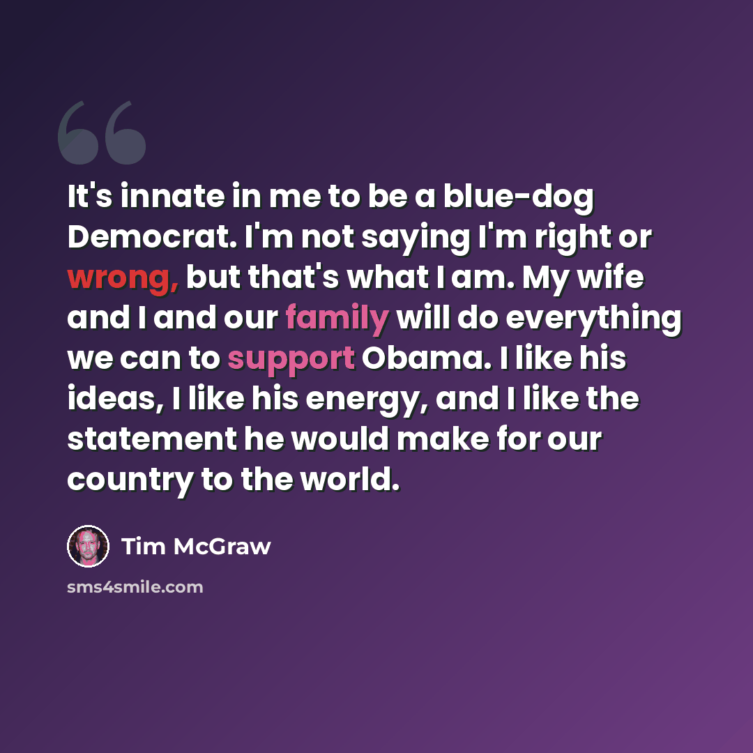 “It's innate in me to be a blue-dog Democrat. I'm not saying I'm right or wrong, but that's what I am. My wife and I and our family will do everything we can to support Obama. I like his ideas, I like his energy, and I like the statement he would make for our country to the world.” quote by Tim McGraw