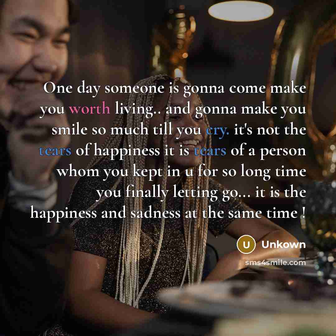 “One day someone is gonna come make you worth living.. and gonna make you smile so much till you cry. it's not the tears of happiness it is tears of a person whom you kept in u for so long time you finally letting go... it is the happiness and sadness at the same time !” quote by Unkown