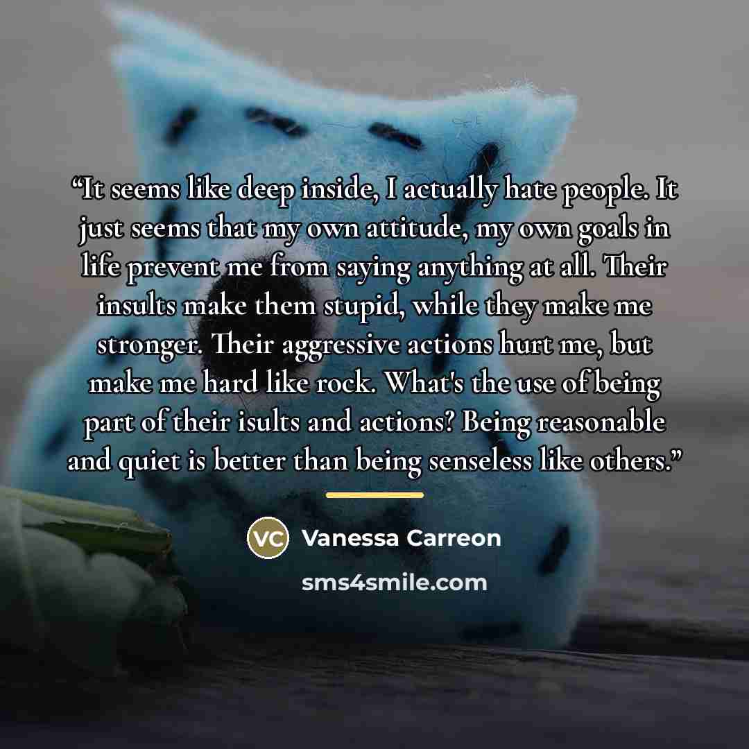 “It seems like deep inside, I actually hate people. It just seems that my own attitude, my own goals in life prevent me from saying anything at all. Their insults make them stupid, while they make me stronger. Their aggressive actions hurt me, but make me hard like rock. What's the use of being…” quote by Vanessa Carreon
