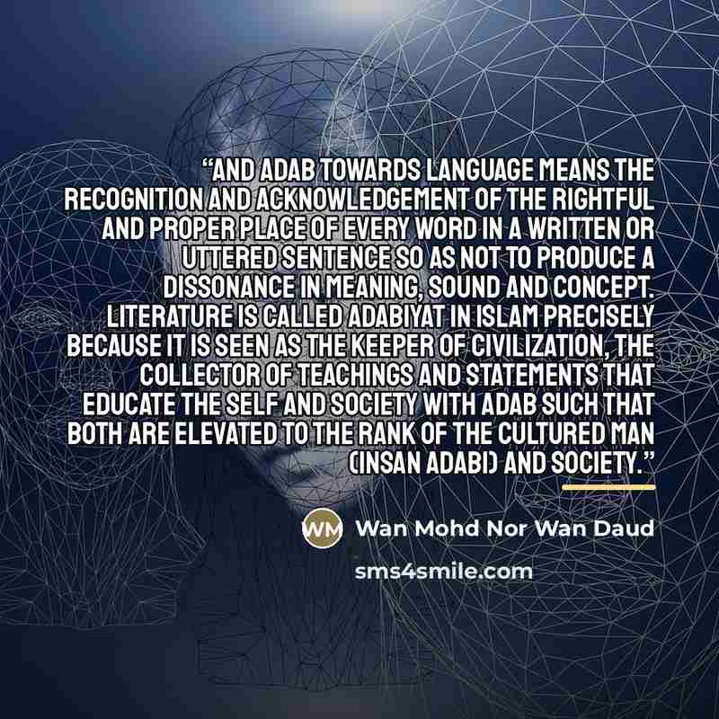 “And adab towards language means the recognition and acknowledgement of the rightful and proper place of every word in a written or uttered sentence so as not to produce a dissonance in meaning, sound and concept. Literature is called adabiyat in Islam precisely because it is seen as the keeper of…” quote by Wan Mohd Nor Wan Daud