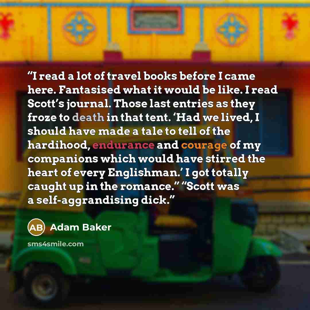 “I read a lot of travel books before I came here. Fantasised what it would be like. I read Scott’s journal. Those last entries as they froze to death in that tent. ‘Had we lived, I should have made a tale to tell of the hardihood, endurance and courage of my companions which would have stirred the…” quote by Adam Baker