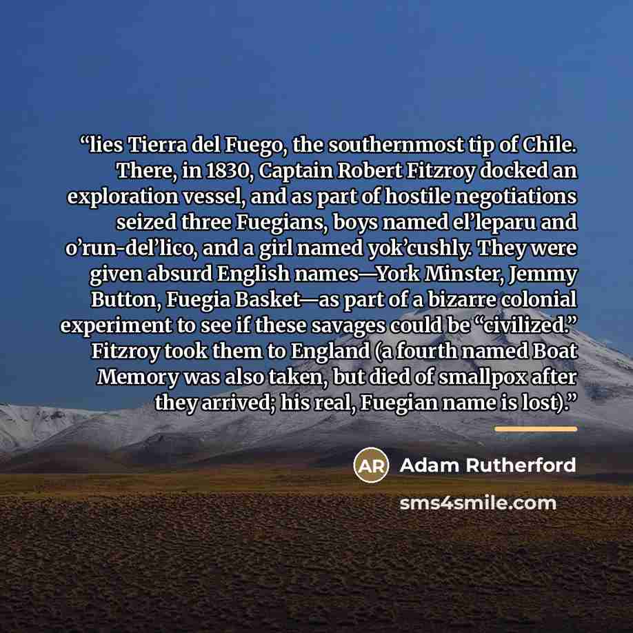 “lies Tierra del Fuego, the southernmost tip of Chile. There, in 1830, Captain Robert Fitzroy docked an exploration vessel, and as part of hostile negotiations seized three Fuegians, boys named el’leparu and o’run-del’lico, and a girl named yok’cushly. They were given absurd English names—York…” quote by Adam Rutherford