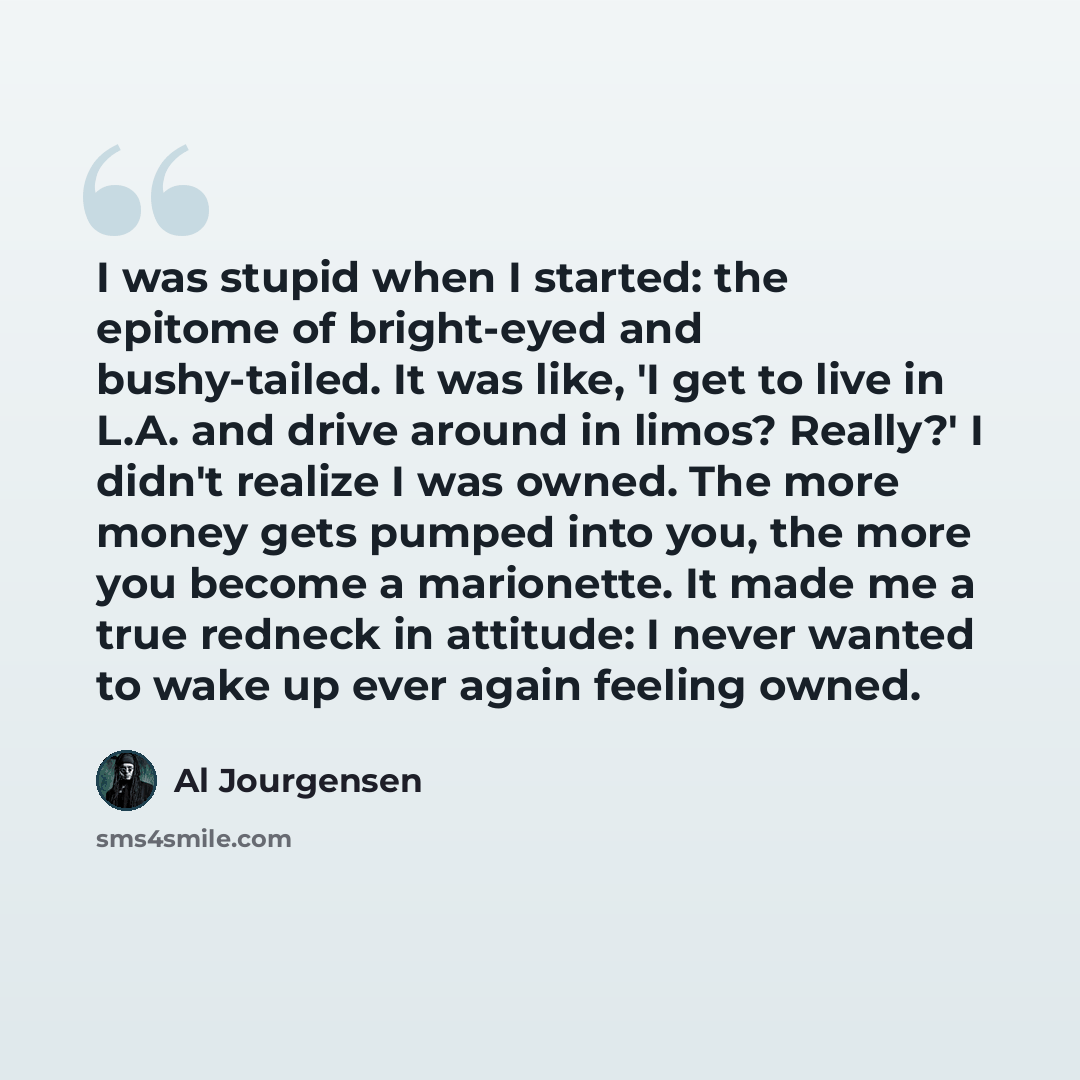 “I was stupid when I started: the epitome of bright-eyed and bushy-tailed. It was like, 'I get to live in L.A. and drive around in limos? Really?' I didn't realize I was owned. The more money gets pumped into you, the more you become a marionette. It made me a true redneck in attitude: I never…” quote by Al Jourgensen