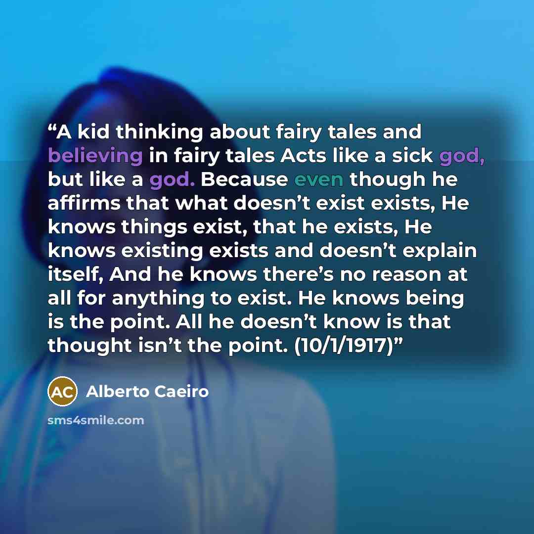 “A kid thinking about fairy tales and believing in fairy tales Acts like a sick god, but like a god. Because even though he affirms that what doesn’t exist exists, He knows things exist, that he exists, He knows existing exists and doesn’t explain itself, And he knows there’s no reason at all for…” quote by Alberto Caeiro